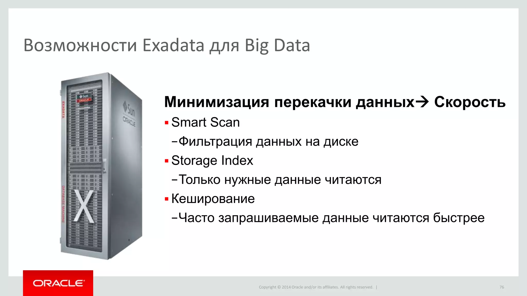 Copyright © 2014 Oracle and/or its affiliates. All rights reserved. |
Возможности Exadata для Big Data
76
Минимизация перекачки данных Скорость
 Smart Scan
−Фильтрация данных на диске
 Storage Index
−Только нужные данные читаются
 Кеширование
−Часто запрашиваемые данные читаются быстрее
 
