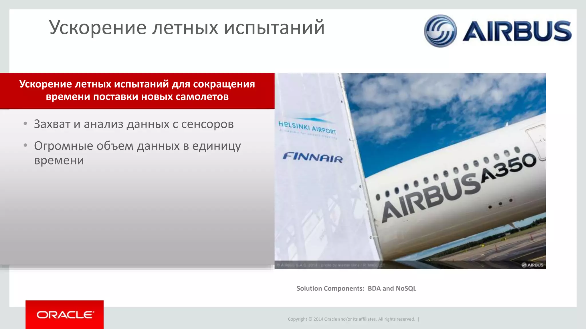 Copyright © 2014 Oracle and/or its affiliates. All rights reserved. |
• Захват и анализ данных с сенсоров
• Огромные объем данных в единицу
времени
Ускорение летных испытаний для сокращения
времени поставки новых самолетов
Ускорение летных испытаний
Solution components: Real-Time Decisions, Event Processing
Solution Components: BDA and NoSQL
 