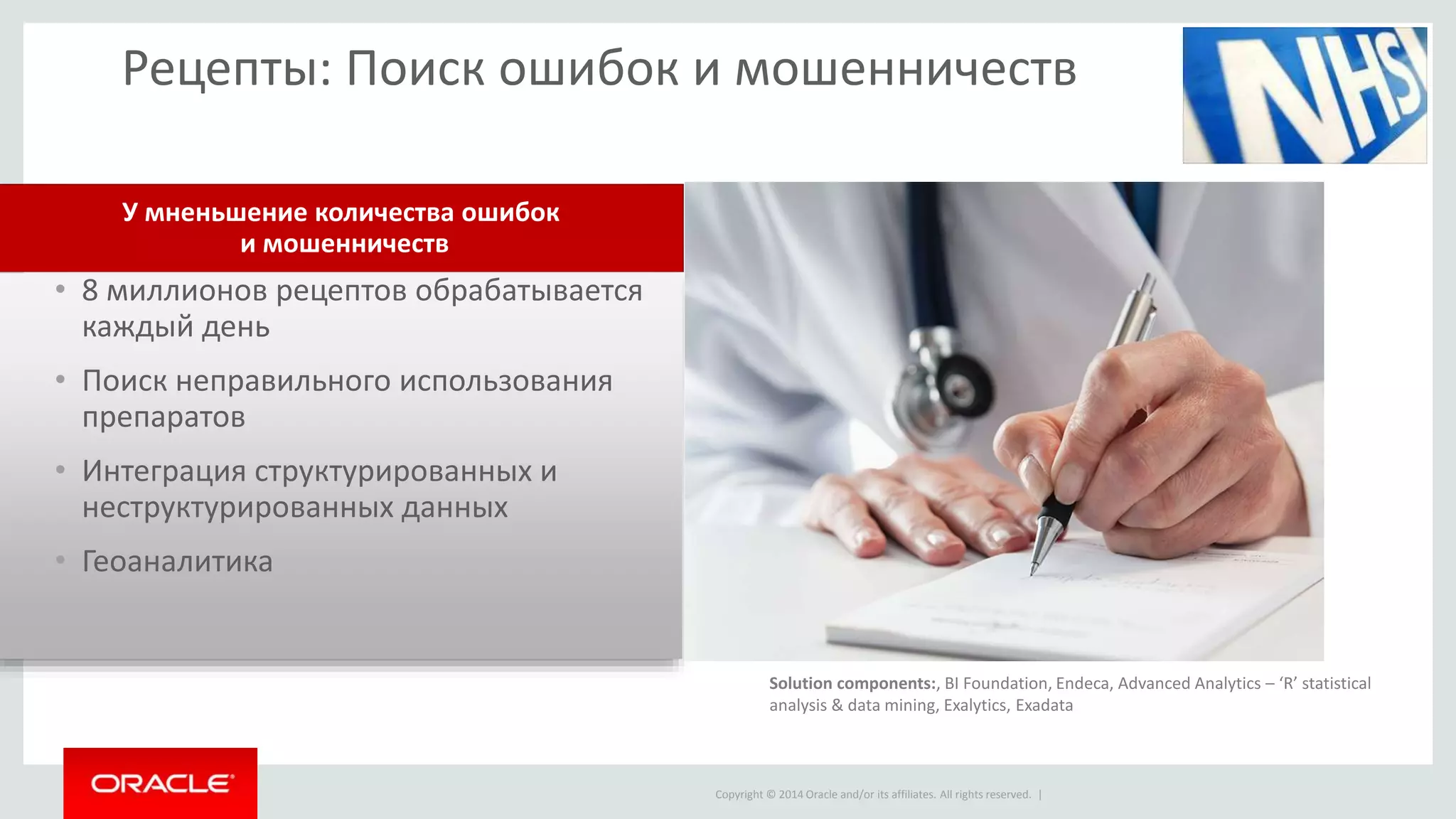 Copyright © 2014 Oracle and/or its affiliates. All rights reserved. |
Рецепты: Поиск ошибок и мошенничеств
• 8 миллионов рецептов обрабатывается
каждый день
• Поиск неправильного использования
препаратов
• Интеграция структурированных и
неструктурированных данных
• Геоаналитика
У мненьшение количества ошибок
и мошенничеств
Solution components:, BI Foundation, Endeca, Advanced Analytics – ‘R’ statistical
analysis & data mining, Exalytics, Exadata
 