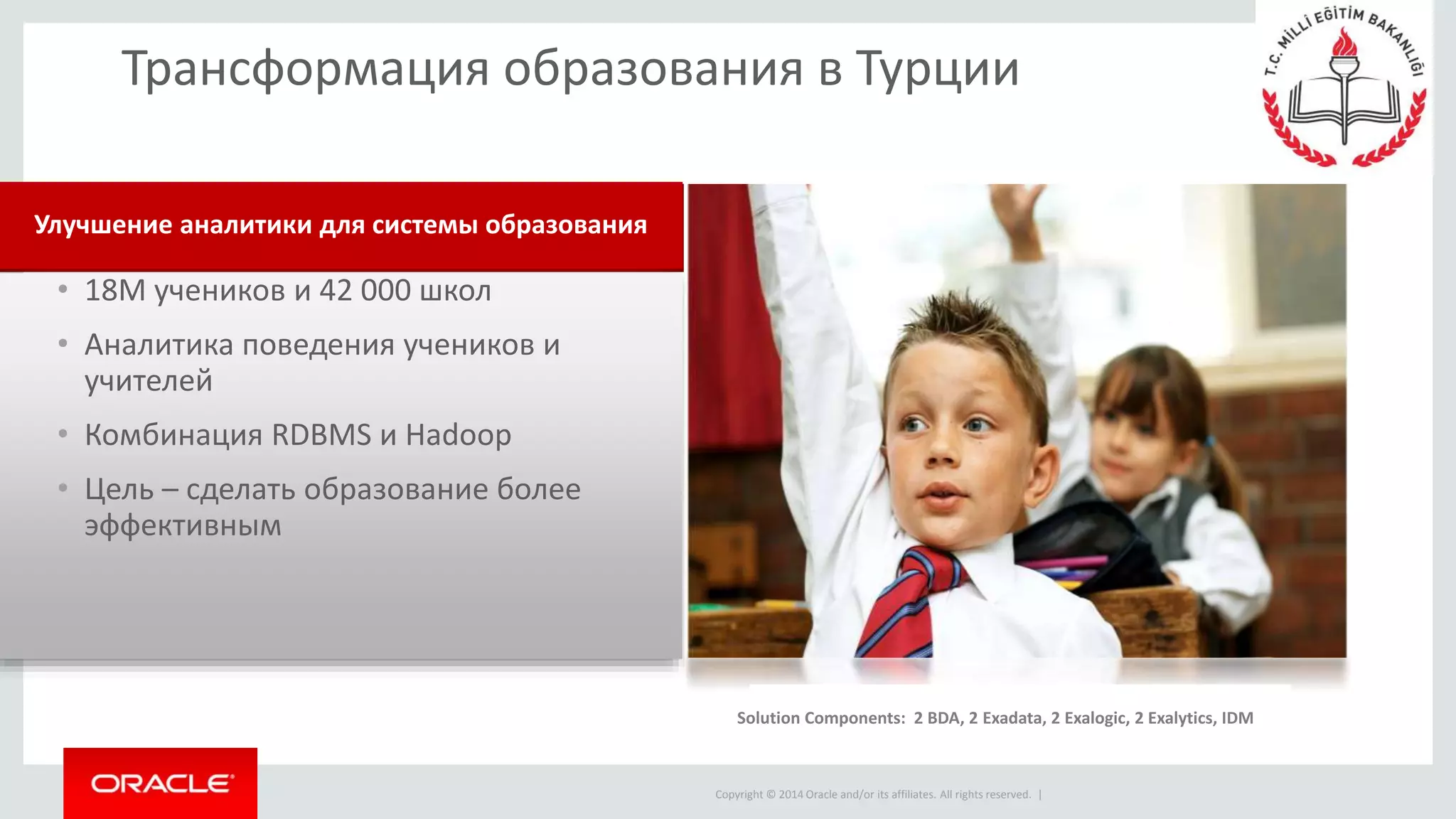 Copyright © 2014 Oracle and/or its affiliates. All rights reserved. |
• 18M учеников и 42 000 школ
• Аналитика поведения учеников и
учителей
• Комбинация RDBMS и Hadoop
• Цель – сделать образование более
эффективным
Улучшение аналитики для системы образования
Трансформация образования в Турции
Solution components: Real-Time Decisions, Event Processing
Solution Components: 2 BDA, 2 Exadata, 2 Exalogic, 2 Exalytics, IDM
 