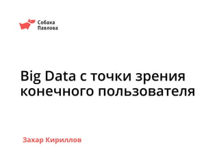 Big Data с точки зрения
конечного пользователя
Собака
Павлова
Захар Кириллов
 
