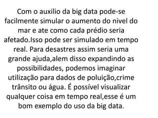 Com o auxilio da big data pode-se
facilmente simular o aumento do nivel do
mar e ate como cada prédio seria
afetado.Isso pode ser simulado em tempo
real. Para desastres assim seria uma
grande ajuda,alem disso expandindo as
possibilidades, podemos imaginar
utilização para dados de poluição,crime
trânsito ou água. É possível visualizar
qualquer coisa em tempo real,esse é um
bom exemplo do uso da big data.
 