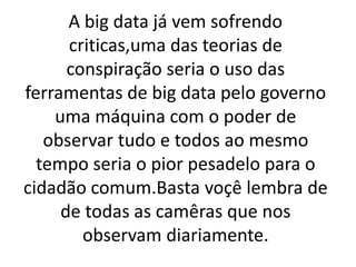 A big data já vem sofrendo
criticas,uma das teorias de
conspiração seria o uso das
ferramentas de big data pelo governo
uma máquina com o poder de
observar tudo e todos ao mesmo
tempo seria o pior pesadelo para o
cidadão comum.Basta voçê lembra de
de todas as camêras que nos
observam diariamente.
 