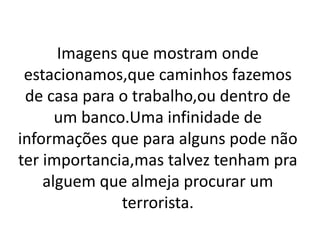 Imagens que mostram onde
estacionamos,que caminhos fazemos
de casa para o trabalho,ou dentro de
um banco.Uma infinidade de
informações que para alguns pode não
ter importancia,mas talvez tenham pra
alguem que almeja procurar um
terrorista.
 