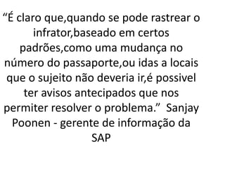 “É claro que,quando se pode rastrear o
infrator,baseado em certos
padrões,como uma mudança no
número do passaporte,ou idas a locais
que o sujeito não deveria ir,é possivel
ter avisos antecipados que nos
permiter resolver o problema.” Sanjay
Poonen - gerente de informação da
SAP
 