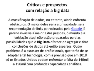 Críticas e prospectos
com relação a big data
A massificação de dados, no entanto, ainda enfrenta
obstáculos. O maior deles seria a privacidade, se a
recomendação de links patrocinados pelo Google já
parece invasiva à maioria das pessoas, o mundo e a
legislação atual não estão preparadas para as
possibilidades que o Big Data oferece de agregar e tirar
conclusões de dados até então esparsos. Outro
problema é a escassez de profissionais, que terão de se
adaptar a tal tecnologia, com a previsão que em 2018
só os Estados Unidos podem enfrentar a falta de 140mil
a 190mil com profundas capacidades analítica
 