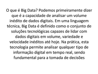 O que é Big Data? Podemos primeiramente dizer
que é a capacidade de analisar um volume
inédito de dados digitais. Em uma linguagem
técnica, Big Data é definido como o conjunto de
soluções tecnológicas capazes de lidar com
dados digitais em volume, variedade e
velocidade inéditos até hoje. Na prática, esta
tecnologia permite analisar qualquer tipo de
informação digital em tempo real, sendo
fundamental para a tomada de decisões
 
