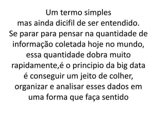Um termo simples
mas ainda dicifil de ser entendido.
Se parar para pensar na quantidade de
informação coletada hoje no mundo,
essa quantidade dobra muito
rapidamente,é o principio da big data
é conseguir um jeito de colher,
organizar e analisar esses dados em
uma forma que faça sentido
 