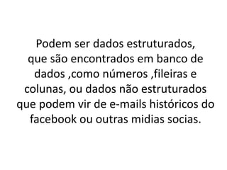 Podem ser dados estruturados,
que são encontrados em banco de
dados ,como números ,fileiras e
colunas, ou dados não estruturados
que podem vir de e-mails históricos do
facebook ou outras midias socias.
 