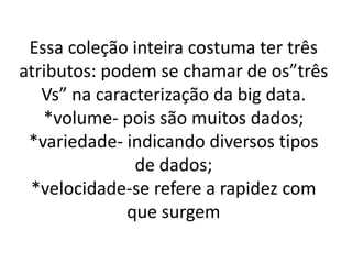 Essa coleção inteira costuma ter três
atributos: podem se chamar de os”três
Vs” na caracterização da big data.
*volume- pois são muitos dados;
*variedade- indicando diversos tipos
de dados;
*velocidade-se refere a rapidez com
que surgem
 