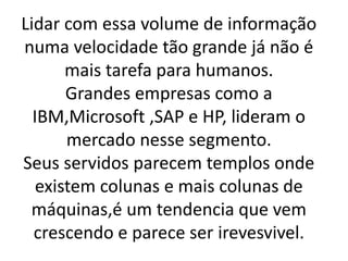 Lidar com essa volume de informação
numa velocidade tão grande já não é
mais tarefa para humanos.
Grandes empresas como a
IBM,Microsoft ,SAP e HP, lideram o
mercado nesse segmento.
Seus servidos parecem templos onde
existem colunas e mais colunas de
máquinas,é um tendencia que vem
crescendo e parece ser irevesvivel.
 