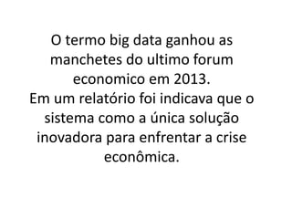 O termo big data ganhou as
manchetes do ultimo forum
economico em 2013.
Em um relatório foi indicava que o
sistema como a única solução
inovadora para enfrentar a crise
econômica.
 