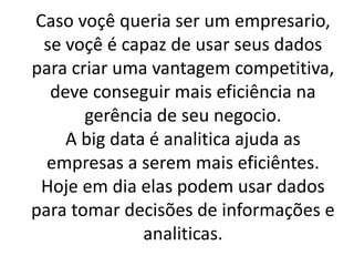 Caso voçê queria ser um empresario,
se voçê é capaz de usar seus dados
para criar uma vantagem competitiva,
deve conseguir mais eficiência na
gerência de seu negocio.
A big data é analitica ajuda as
empresas a serem mais eficiêntes.
Hoje em dia elas podem usar dados
para tomar decisões de informações e
analiticas.
 