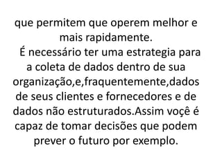 que permitem que operem melhor e
mais rapidamente.
É necessário ter uma estrategia para
a coleta de dados dentro de sua
organização,e,fraquentemente,dados
de seus clientes e fornecedores e de
dados não estruturados.Assim voçê é
capaz de tomar decisões que podem
prever o futuro por exemplo.
 
