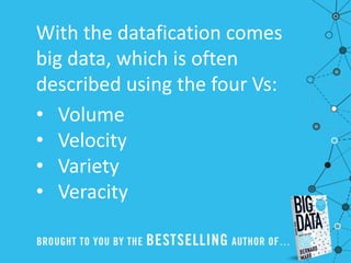 With the datafication comes
big data, which is often
described using the four Vs:
• Volume
• Velocity
• Variety
• Veracity
 