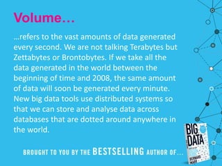 Volume…
…refers to the vast amounts of data generated
every second. We are not talking Terabytes but
Zettabytes or Brontobytes. If we take all the
data generated in the world between the
beginning of time and 2008, the same amount
of data will soon be generated every minute.
New big data tools use distributed systems so
that we can store and analyse data across
databases that are dotted around anywhere in
the world.
 