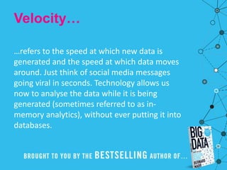 Velocity…
…refers to the speed at which new data is
generated and the speed at which data moves
around. Just think of social media messages
going viral in seconds. Technology allows us
now to analyse the data while it is being
generated (sometimes referred to as in-
memory analytics), without ever putting it into
databases.
 