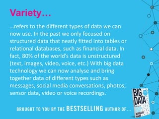 Variety…
…refers to the different types of data we can
now use. In the past we only focused on
structured data that neatly fitted into tables or
relational databases, such as financial data. In
fact, 80% of the world’s data is unstructured
(text, images, video, voice, etc.) With big data
technology we can now analyse and bring
together data of different types such as
messages, social media conversations, photos,
sensor data, video or voice recordings.
 