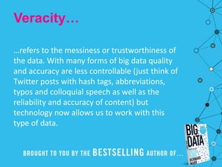 Veracity…
…refers to the messiness or trustworthiness of
the data. With many forms of big data quality
and accuracy are less controllable (just think of
Twitter posts with hash tags, abbreviations,
typos and colloquial speech as well as the
reliability and accuracy of content) but
technology now allows us to work with this
type of data.
 