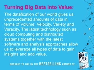 Turning Big Data into Value:
The datafication of our world gives us
unprecedented amounts of data in
terms of Volume, Velocity, Variety and
Veracity. The latest technology such as
cloud computing and distributed
systems together with the latest
software and analysis approaches allow
us to leverage all types of data to gain
insights and add value.
 