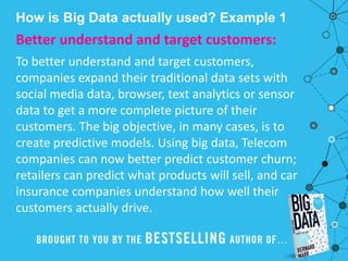 How is Big Data actually used? Example 1
Better understand and target customers:
To better understand and target customers,
companies expand their traditional data sets with
social media data, browser, text analytics or sensor
data to get a more complete picture of their
customers. The big objective, in many cases, is to
create predictive models. Using big data, Telecom
companies can now better predict customer churn;
retailers can predict what products will sell, and car
insurance companies understand how well their
customers actually drive.
 