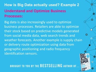 How is Big Data actually used? Example 2
Understand and Optimize Business
Processes:
Big data is also increasingly used to optimize
business processes. Retailers are able to optimize
their stock based on predictive models generated
from social media data, web search trends and
weather forecasts. Another example is supply chain
or delivery route optimization using data from
geographic positioning and radio frequency
identification sensors.
 