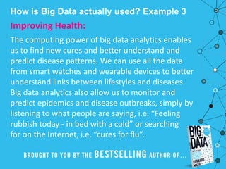How is Big Data actually used? Example 3
Improving Health:
The computing power of big data analytics enables
us to find new cures and better understand and
predict disease patterns. We can use all the data
from smart watches and wearable devices to better
understand links between lifestyles and diseases.
Big data analytics also allow us to monitor and
predict epidemics and disease outbreaks, simply by
listening to what people are saying, i.e. “Feeling
rubbish today - in bed with a cold” or searching
for on the Internet, i.e. “cures for flu”.
 