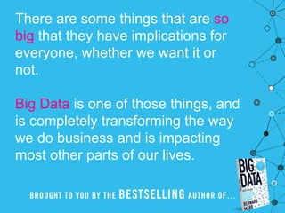 There are some things that are so
big that they have implications for
everyone, whether we want it or
not.
Big Data is one of those things, and
is completely transforming the way
we do business and is impacting
most other parts of our lives.
 