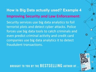 How is Big Data actually used? Example 4
Improving Security and Law Enforcement:
Security services use big data analytics to foil
terrorist plots and detect cyber attacks. Police
forces use big data tools to catch criminals and
even predict criminal activity and credit card
companies use big data analytics it to detect
fraudulent transactions.
 