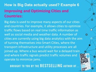 How is Big Data actually used? Example 6
Improving and Optimizing Cities and
Countries:
Big data is used to improve many aspects of our cities
and countries. For example, it allows cities to optimize
traffic flows based on real time traffic information as
well as social media and weather data. A number of
cities are currently using big data analytics with the aim
of turning themselves into Smart Cities, where the
transport infrastructure and utility processes are all
joined up. Where a bus would wait for a delayed train
and where traffic signals predict traffic volumes and
operate to minimize jams.
 
