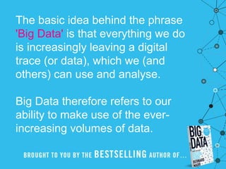 The basic idea behind the phrase
'Big Data' is that everything we do
is increasingly leaving a digital
trace (or data), which we (and
others) can use and analyse.
Big Data therefore refers to our
ability to make use of the ever-
increasing volumes of data.
 