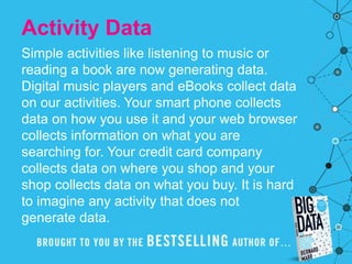 Activity Data
Simple activities like listening to music or
reading a book are now generating data.
Digital music players and eBooks collect data
on our activities. Your smart phone collects
data on how you use it and your web browser
collects information on what you are
searching for. Your credit card company
collects data on where you shop and your
shop collects data on what you buy. It is hard
to imagine any activity that does not
generate data.
 
