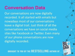 Conversation Data
Our conversations are now digitally
recorded. It all started with emails but
nowadays most of our conversations
leave a digital trail. Just think of all the
conversations we have on social media
sites like Facebook or Twitter. Even many
of our phone conversations are now
digitally recorded.
 