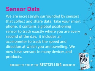 Sensor Data
We are increasingly surrounded by sensors
that collect and share data. Take your smart
phone, it contains a global positioning
sensor to track exactly where you are every
second of the day, it includes an
accelometer to track the speed and
direction at which you are travelling. We
now have sensors in many devices and
products.
 
