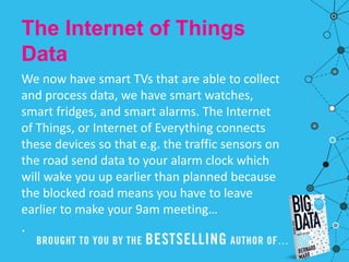 The Internet of Things
Data
We now have smart TVs that are able to collect
and process data, we have smart watches,
smart fridges, and smart alarms. The Internet
of Things, or Internet of Everything connects
these devices so that e.g. the traffic sensors on
the road send data to your alarm clock which
will wake you up earlier than planned because
the blocked road means you have to leave
earlier to make your 9am meeting…
.
 