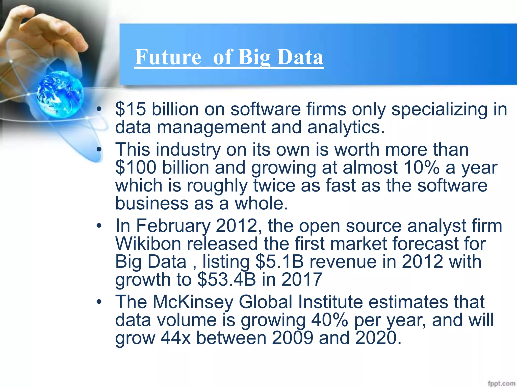 Future of Big Data
• $15 billion on software firms only specializing in
data management and analytics.
• This industry on its own is worth more than
$100 billion and growing at almost 10% a year
which is roughly twice as fast as the software
business as a whole.
• In February 2012, the open source analyst firm
Wikibon released the first market forecast for
Big Data , listing $5.1B revenue in 2012 with
growth to $53.4B in 2017
• The McKinsey Global Institute estimates that
data volume is growing 40% per year, and will
grow 44x between 2009 and 2020.
 