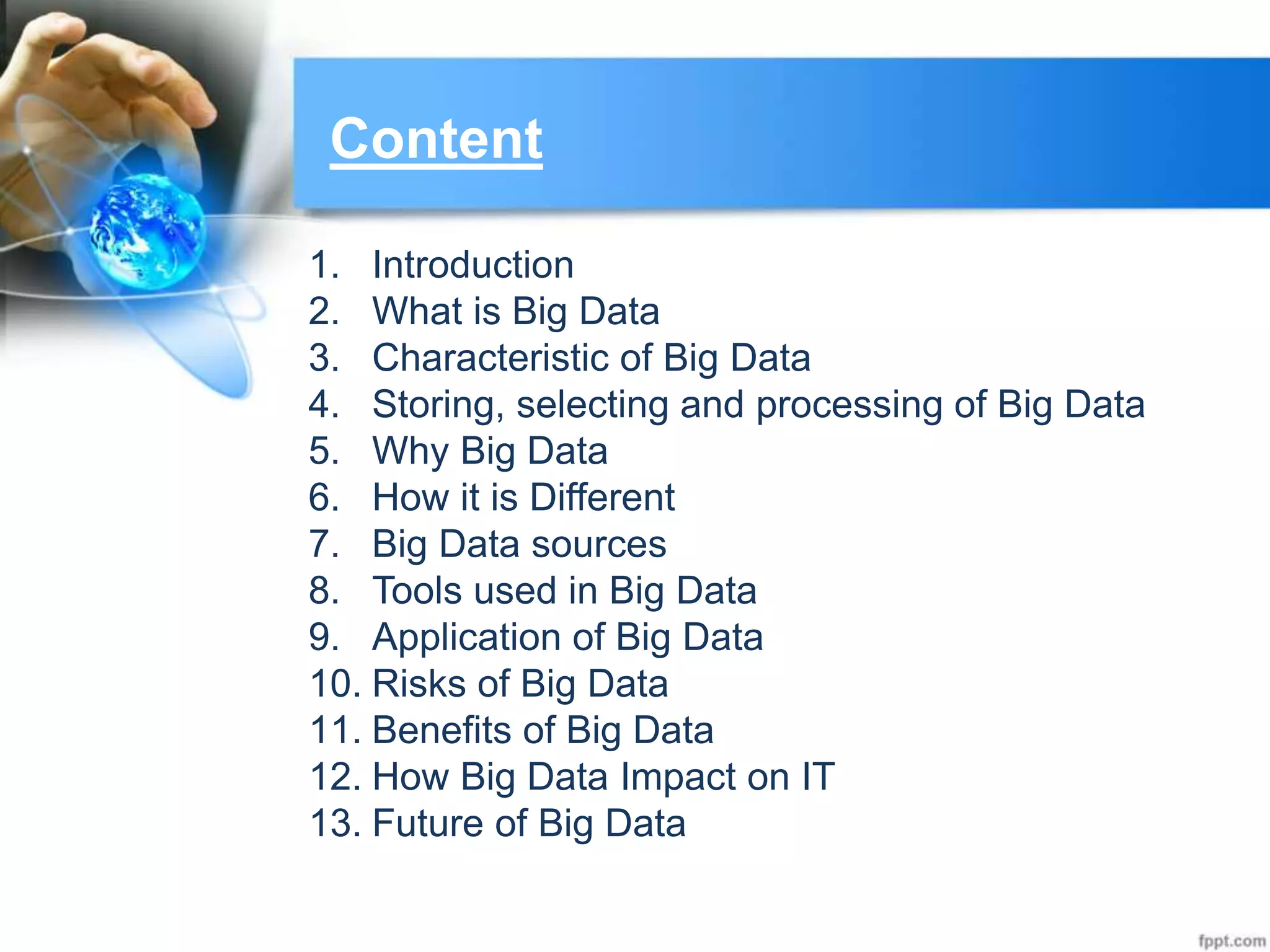 Content
1. Introduction
2. What is Big Data
3. Characteristic of Big Data
4. Storing, selecting and processing of Big Data
5. Why Big Data
6. How it is Different
7. Big Data sources
8. Tools used in Big Data
9. Application of Big Data
10. Risks of Big Data
11. Benefits of Big Data
12. How Big Data Impact on IT
13. Future of Big Data
 