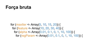Força bruta
for (maxIter <- Array(5, 10, 15, 20)) {
for (feature <- Array(10, 20, 30, 40)) {
for (alpha <- Array(0.01, 0.1, 0, 1, 10, 100)) {
for (regParam <- Array(0.01, 0.1, 0, 1, 10, 100)) {
 