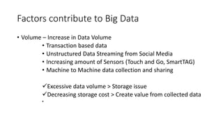 Factors contribute to Big Data
• Volume – Increase in Data Volume
• Transaction based data
• Unstructured Data Streaming from Social Media
• Increasing amount of Sensors (Touch and Go, SmartTAG)
• Machine to Machine data collection and sharing
Excessive data volume > Storage issue
Decreasing storage cost > Create value from collected data
•
 