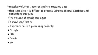 • massive volume structured and unstructured data
• that is so large it is difficult to process using traditional database and
software techniques
the volume of data is too big or
it moves too fast or
it exceeds current processing capacity
Google
IBM
Oracle
etc
 