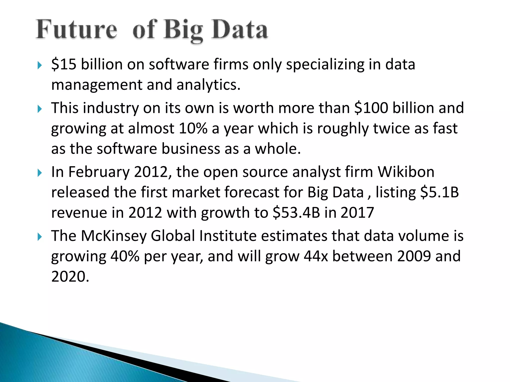  $15 billion on software firms only specializing in data
management and analytics.
 This industry on its own is worth more than $100 billion and
growing at almost 10% a year which is roughly twice as fast
as the software business as a whole.
 In February 2012, the open source analyst firm Wikibon
released the first market forecast for Big Data , listing $5.1B
revenue in 2012 with growth to $53.4B in 2017
 The McKinsey Global Institute estimates that data volume is
growing 40% per year, and will grow 44x between 2009 and
2020.
 