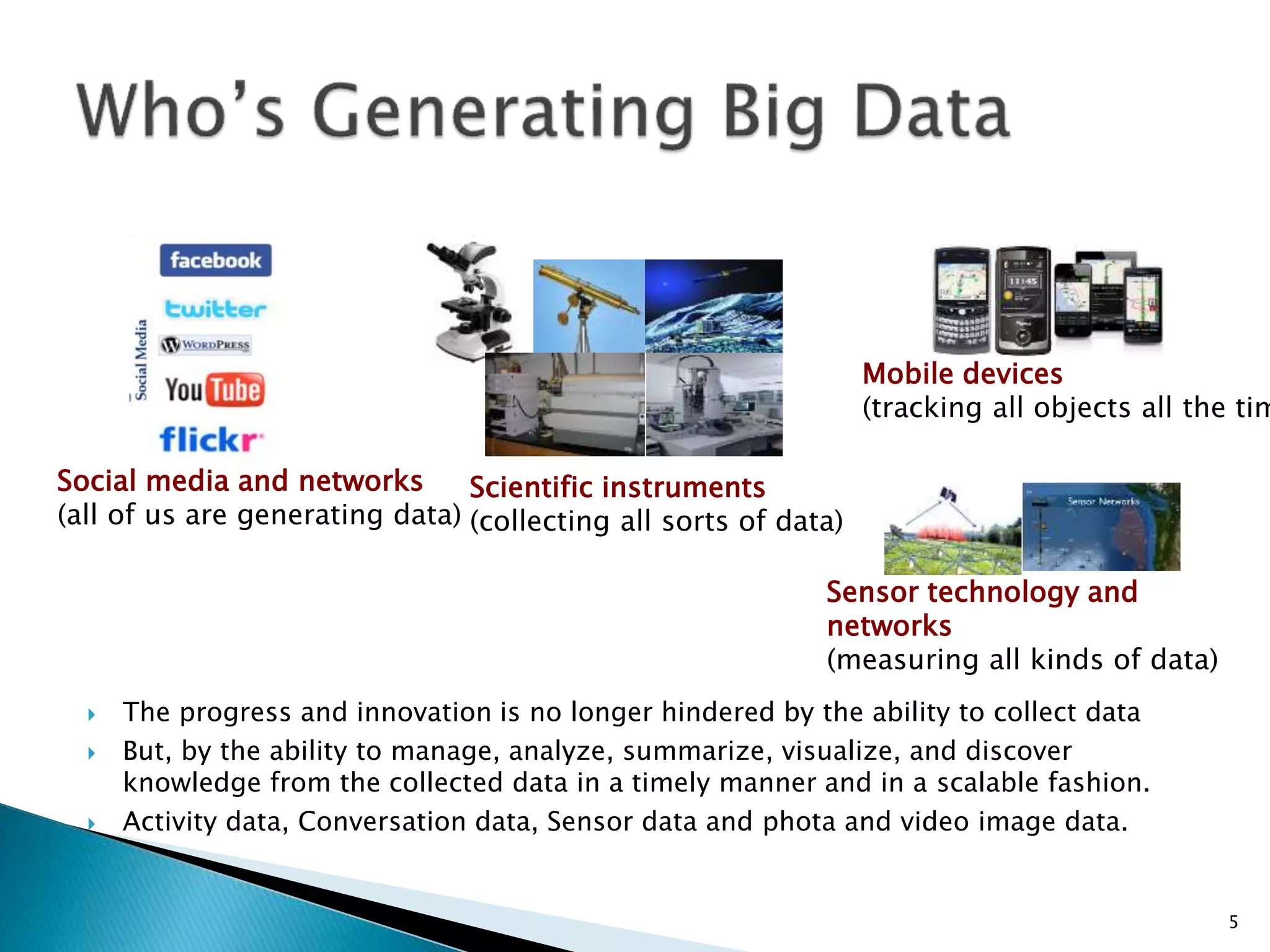 Social media and networks
(all of us are generating data)
Scientific instruments
(collecting all sorts of data)
Mobile devices
(tracking all objects all the tim
Sensor technology and
networks
(measuring all kinds of data)
 The progress and innovation is no longer hindered by the ability to collect data
 But, by the ability to manage, analyze, summarize, visualize, and discover
knowledge from the collected data in a timely manner and in a scalable fashion.
 Activity data, Conversation data, Sensor data and phota and video image data.
5
 