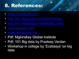 8. References:
• www.microsoft.com
• http://en.wikipedia.org/wiki/Hadoop
• http://en.wikipedia.org/wiki/Big_data
• www.google.com
• www.slideshare.net
• Pdf: Mgkinskey Global Institute
• Pdf: 101 Big data by Pradeep Vardan
• Workshop in college by ‘Ecsttasys’ on big
data
 