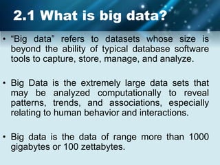 2.1 What is big data?
• “Big data” refers to datasets whose size is
beyond the ability of typical database software
tools to capture, store, manage, and analyze.
• Big Data is the extremely large data sets that
may be analyzed computationally to reveal
patterns, trends, and associations, especially
relating to human behavior and interactions.
• Big data is the data of range more than 1000
gigabytes or 100 zettabytes.
 