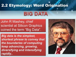 2.2 Etymology: Word Origination
Big data is the simplest,
shortest phrase to convey that
the boundaries of computing
keep advancing, growing,
diversifying and intensifying
rapidly..
John R Mashey, chief
scientist at Silicon Graphics
coined the term “Big Data”.
 