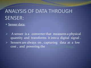 ANALYSIS OF DATA THROUGH
SENSER:
 Senser data:
 A senser is a converter that measures a physical
quantity and transforms it into a digital signal .
 Sensers are always on , capturing data at a low
cost , and powering the “Internet of Things”
 