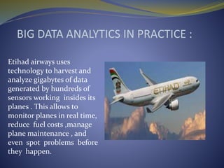 BIG DATA ANALYTICS IN PRACTICE :
Etihad airways uses
technology to harvest and
analyze gigabytes of data
generated by hundreds of
sensors working insides its
planes . This allows to
monitor planes in real time,
reduce fuel costs ,manage
plane maintenance , and
even spot problems before
they happen.
 