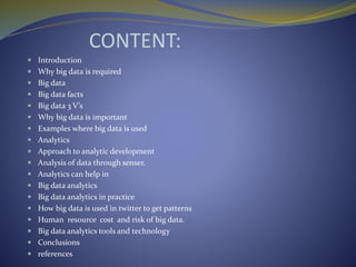CONTENT:
 Introduction
 Why big data is required
 Big data
 Big data facts
 Big data 3 V’s
 Why big data is important
 Examples where big data is used
 Analytics
 Approach to analytic development
 Analysis of data through senser.
 Analytics can help in
 Big data analytics
 Big data analytics in practice
 How big data is used in twitter to get patterns
 Human resource cost and risk of big data.
 Big data analytics tools and technology
 Conclusions
 references
 