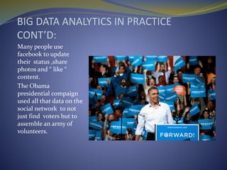BIG DATA ANALYTICS IN PRACTICE
CONT’D:
Many people use
facebook to update
their status ,share
photos and “ like “
content.
The Obama
presidential compaign
used all that data on the
social network to not
just find voters but to
assemble an army of
volunteers.
 