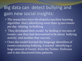 Big data can detect bullying and
gain new social insights:
 The researchers have developed a machine learning
algorithm that’s identifying more than 15,000 tweets
per day relating to bullying .
 They developed their model by feeding it two sets of
tweets : one they had determined to be about bullying
activity and another that was not.
 Once the model learned the language identifiers of
tweets containing bullying, it started identifying a
huge amount of tweets from the Twitter firehouse
and it also discovered time patterns.
 